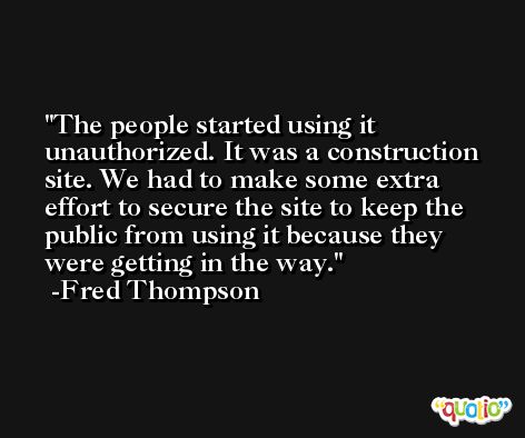 The people started using it unauthorized. It was a construction site. We had to make some extra effort to secure the site to keep the public from using it because they were getting in the way. -Fred Thompson