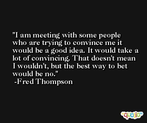 I am meeting with some people who are trying to convince me it would be a good idea. It would take a lot of convincing. That doesn't mean I wouldn't, but the best way to bet would be no. -Fred Thompson