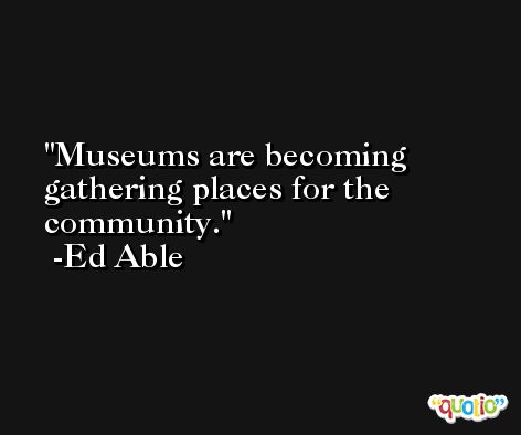 Museums are becoming gathering places for the community. -Ed Able