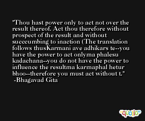 Thou hast power only to act not over the result thereof. Act thou therefore without prospect of the result and without succcumbing to inaction (The translation follows thusKarmani ave adhikars te--you have the power to act onlyma phalesu kadachana--you do not have the power to influence the resultma karmaphal hetur bhoo--therefore you must act without t. -Bhagavad Gita