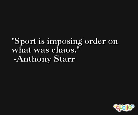 Sport is imposing order on what was chaos. -Anthony Starr