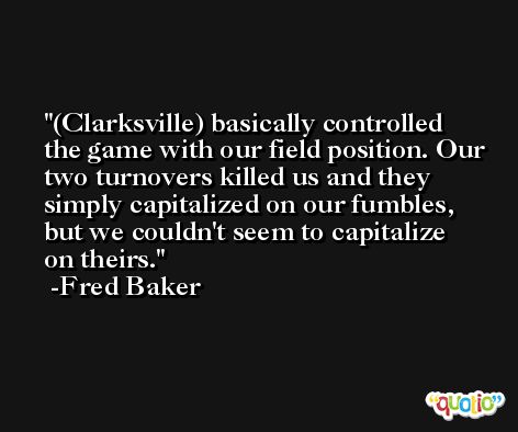 (Clarksville) basically controlled the game with our field position. Our two turnovers killed us and they simply capitalized on our fumbles, but we couldn't seem to capitalize on theirs. -Fred Baker