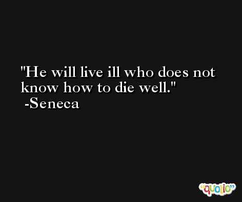 He will live ill who does not know how to die well. -Seneca