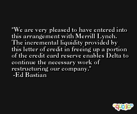 We are very pleased to have entered into this arrangement with Merrill Lynch. The incremental liquidity provided by this letter of credit in freeing up a portion of the credit card reserve enables Delta to continue the necessary work of restructuring our company. -Ed Bastian