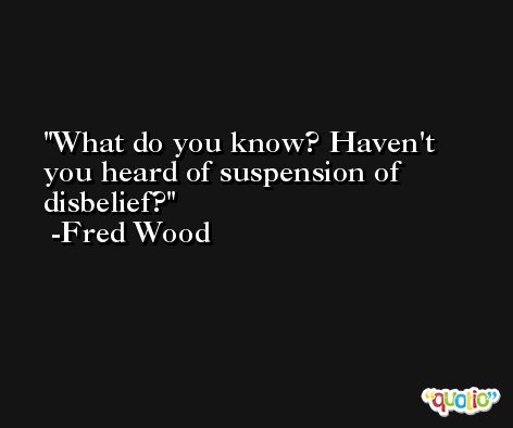 What do you know? Haven't you heard of suspension of disbelief? -Fred Wood