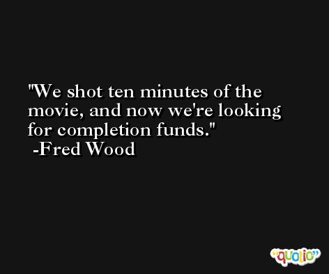 We shot ten minutes of the movie, and now we're looking for completion funds. -Fred Wood