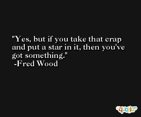 Yes, but if you take that crap and put a star in it, then you've got something. -Fred Wood