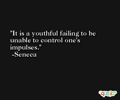It is a youthful failing to be unable to control one's impulses. -Seneca