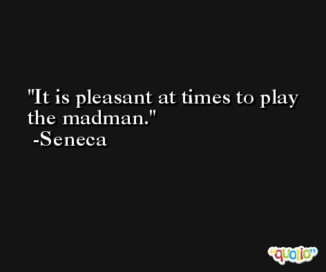 It is pleasant at times to play the madman. -Seneca