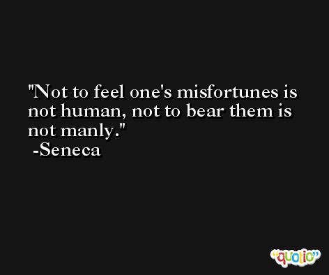 Not to feel one's misfortunes is not human, not to bear them is not manly. -Seneca