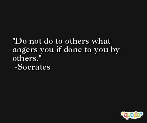 Do not do to others what angers you if done to you by others. -Socrates