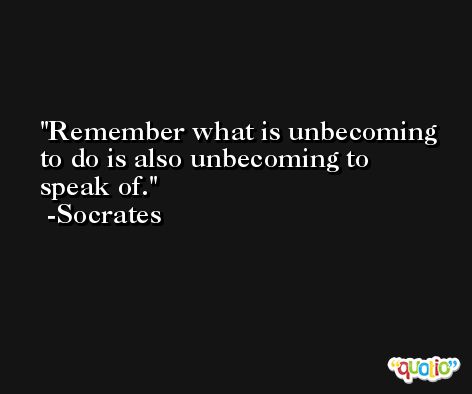 Remember what is unbecoming to do is also unbecoming to speak of. -Socrates