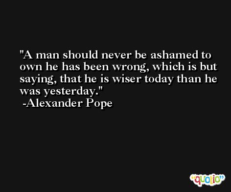 A man should never be ashamed to own he has been wrong, which is but saying, that he is wiser today than he was yesterday. -Alexander Pope