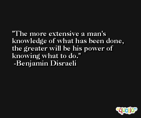 The more extensive a man's knowledge of what has been done, the greater will be his power of knowing what to do. -Benjamin Disraeli