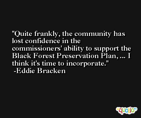 Quite frankly, the community has lost confidence in the commissioners' ability to support the Black Forest Preservation Plan, ... I think it's time to incorporate. -Eddie Bracken