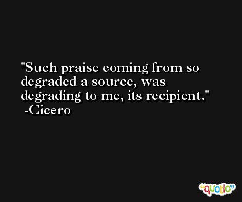 Such praise coming from so degraded a source, was degrading to me, its recipient. -Cicero