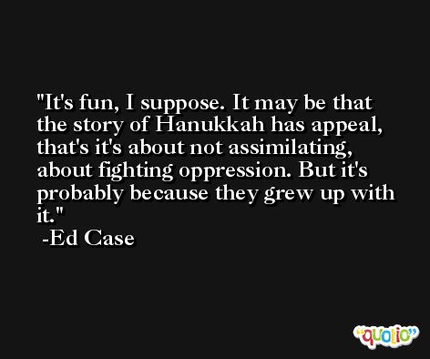 It's fun, I suppose. It may be that the story of Hanukkah has appeal, that's it's about not assimilating, about fighting oppression. But it's probably because they grew up with it. -Ed Case