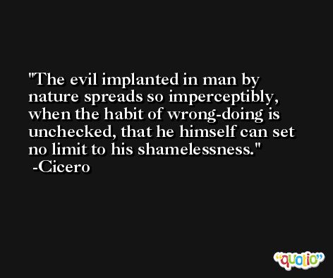 The evil implanted in man by nature spreads so imperceptibly, when the habit of wrong-doing is unchecked, that he himself can set no limit to his shamelessness. -Cicero