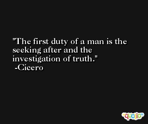 The first duty of a man is the seeking after and the investigation of truth. -Cicero