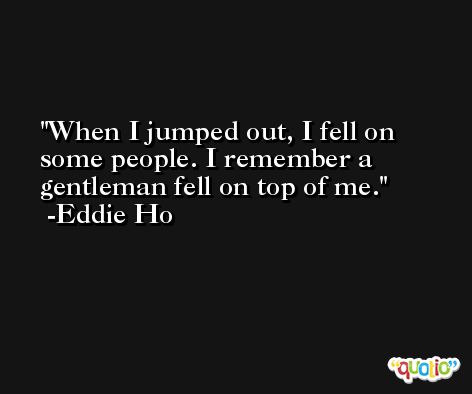 When I jumped out, I fell on some people. I remember a gentleman fell on top of me. -Eddie Ho
