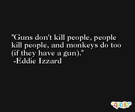 Guns don't kill people, people kill people, and monkeys do too (if they have a gun). -Eddie Izzard