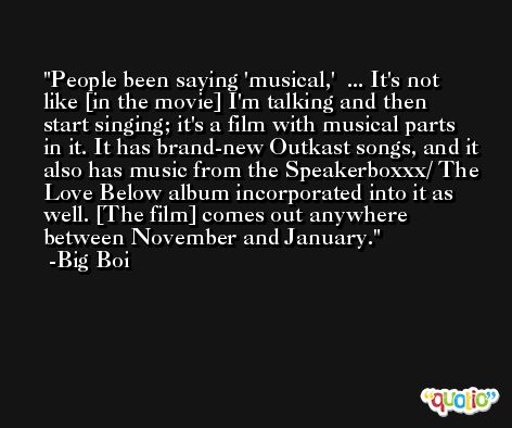 People been saying 'musical,'  ... It's not like [in the movie] I'm talking and then start singing; it's a film with musical parts in it. It has brand-new Outkast songs, and it also has music from the Speakerboxxx/ The Love Below album incorporated into it as well. [The film] comes out anywhere between November and January. -Big Boi