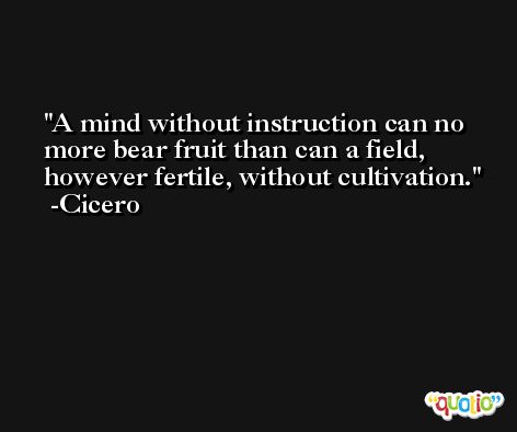 A mind without instruction can no more bear fruit than can a field, however fertile, without cultivation. -Cicero