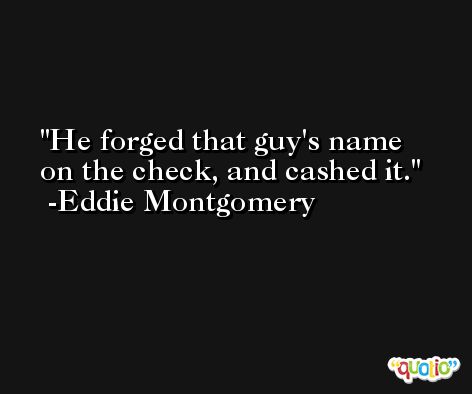 He forged that guy's name on the check, and cashed it. -Eddie Montgomery