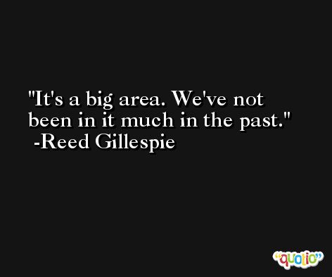 It's a big area. We've not been in it much in the past. -Reed Gillespie