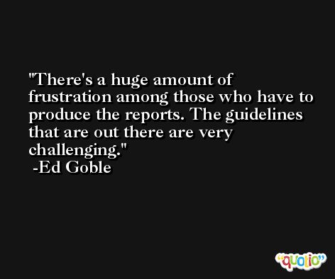There's a huge amount of frustration among those who have to produce the reports. The guidelines that are out there are very challenging. -Ed Goble