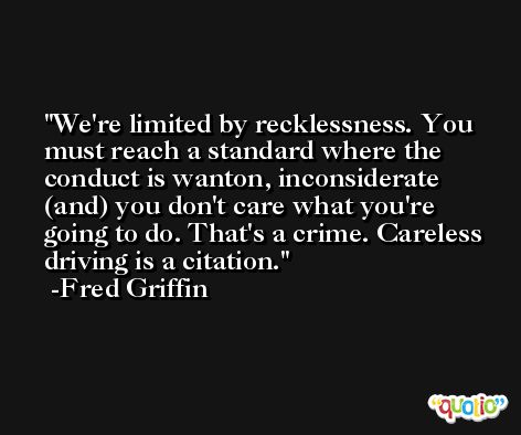 We're limited by recklessness. You must reach a standard where the conduct is wanton, inconsiderate (and) you don't care what you're going to do. That's a crime. Careless driving is a citation. -Fred Griffin