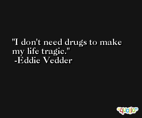I don't need drugs to make my life tragic. -Eddie Vedder
