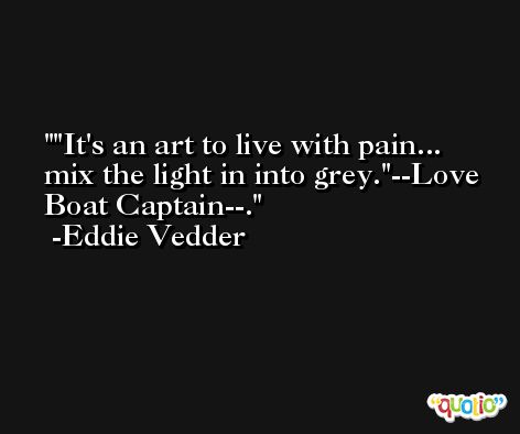 'It's an art to live with pain... mix the light in into grey.'--Love Boat Captain--. -Eddie Vedder