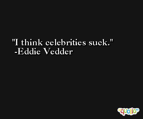 I think celebrities suck. -Eddie Vedder