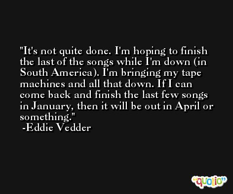 It's not quite done. I'm hoping to finish the last of the songs while I'm down (in South America). I'm bringing my tape machines and all that down. If I can come back and finish the last few songs in January, then it will be out in April or something. -Eddie Vedder