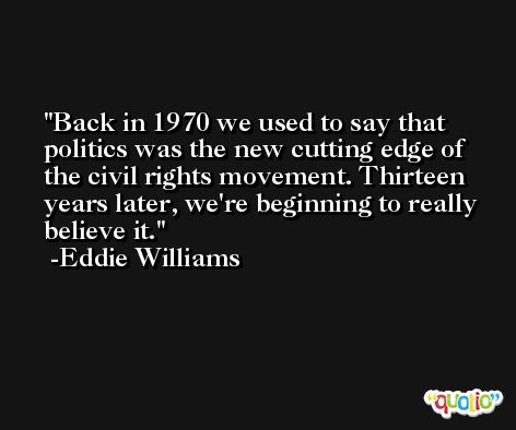 Back in 1970 we used to say that politics was the new cutting edge of the civil rights movement. Thirteen years later, we're beginning to really believe it. -Eddie Williams