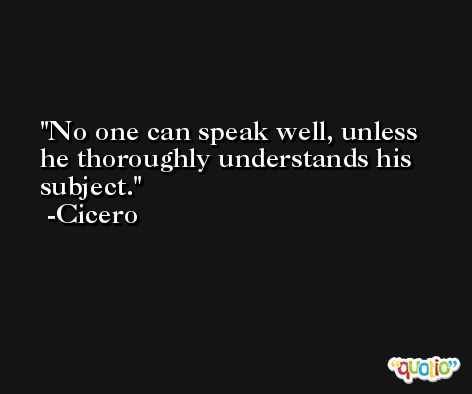 No one can speak well, unless he thoroughly understands his subject. -Cicero