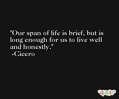 Our span of life is brief, but is long enough for us to live well and honestly. -Cicero