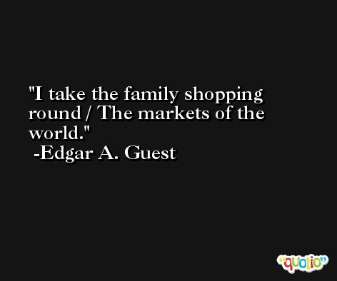 I take the family shopping round / The markets of the world. -Edgar A. Guest