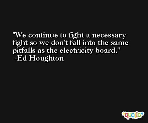 We continue to fight a necessary fight so we don't fall into the same pitfalls as the electricity board. -Ed Houghton