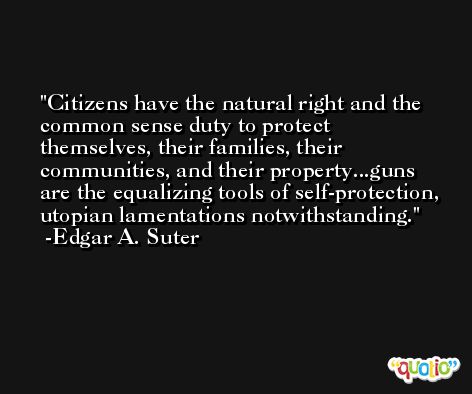 Citizens have the natural right and the common sense duty to protect themselves, their families, their communities, and their property...guns are the equalizing tools of self-protection, utopian lamentations notwithstanding. -Edgar A. Suter