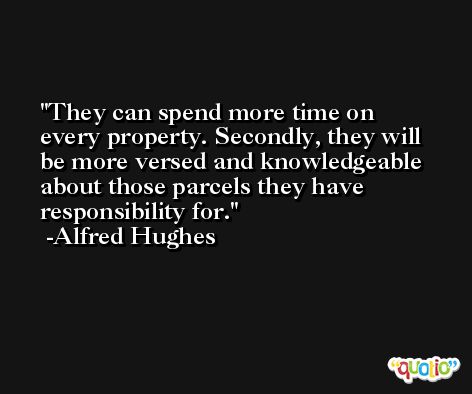 They can spend more time on every property. Secondly, they will be more versed and knowledgeable about those parcels they have responsibility for. -Alfred Hughes