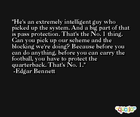 He's an extremely intelligent guy who picked up the system. And a big part of that is pass protection. That's the No. 1 thing. Can you pick up our scheme and the blocking we're doing? Because before you can do anything, before you can carry the football, you have to protect the quarterback. That's No. 1. -Edgar Bennett