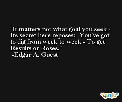 It matters not what goal you seek - Its secret here reposes:  You've got to dig from week to week - To get Results or Roses. -Edgar A. Guest