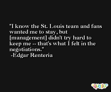 I know the St. Louis team and fans wanted me to stay, but [management] didn't try hard to keep me -- that's what I felt in the negotiations. -Edgar Renteria