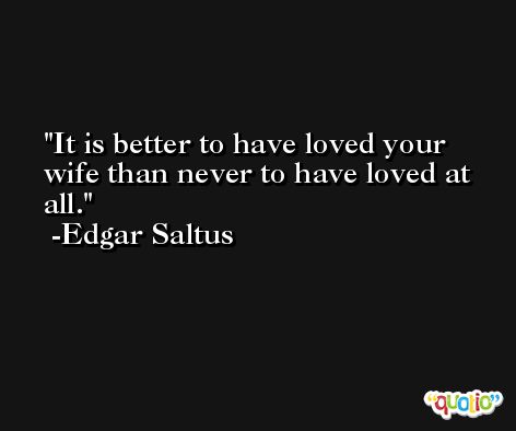 It is better to have loved your wife than never to have loved at all. -Edgar Saltus