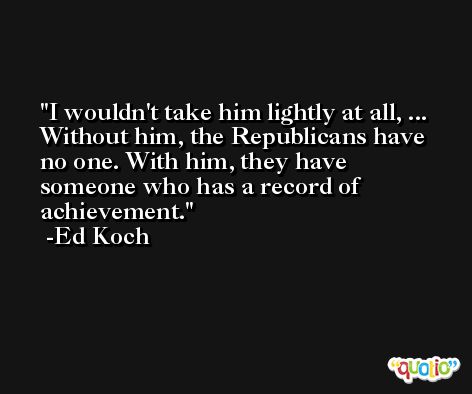 I wouldn't take him lightly at all, ... Without him, the Republicans have no one. With him, they have someone who has a record of achievement. -Ed Koch