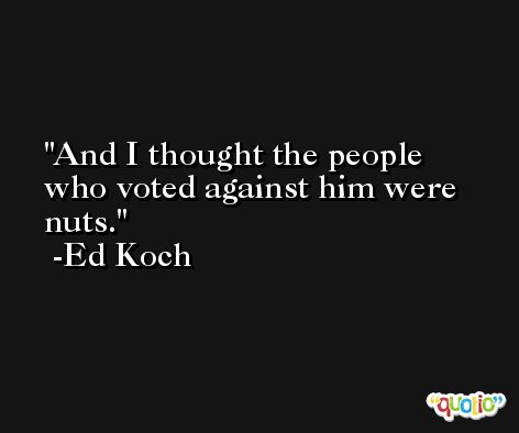And I thought the people who voted against him were nuts. -Ed Koch