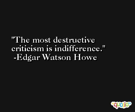 The most destructive criticism is indifference. -Edgar Watson Howe