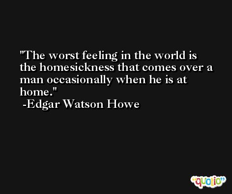 The worst feeling in the world is the homesickness that comes over a man occasionally when he is at home. -Edgar Watson Howe
